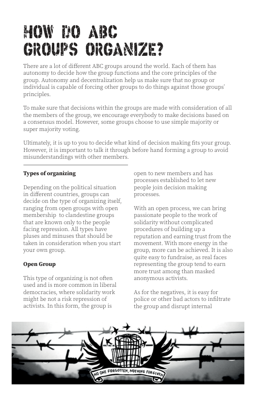 HOW 10 ABC GROUPS ORGANIZE? There are a lot of different ABC groups around the world autonomy to decide how the group functions and ths group. Autonomy and decentralization help us make sure that o group o individual is capable princ To make sure that decisions within the groups are made with consideration of all the members of the group, we encourage everybody to make decisions based on a consensus model. However, some groups choose to use simple majority or super majority voting, Ultimately, it is up to you to decide what kind of decision making fits your group. However, it is important to talk it through before hand forming a group to avoid misunderstandings with other members. ‘Types of organizing Depending on the political situatior in different countries, groups can decide on the type of organizi ranging from open groups with membership 1o clandestine groups that are known only to the people facing repression. All types have pluses and minuses that should be taken in consideration when you start your awn group. Open Group. This ty used and is more common in liberal dem darity work might be not a risk repression of activists. In this form, the group is of organizing is not often racies, where sol apen to new members and has processes established to let new aple join decision making With an open pr passionate per solidarity without complicated procedures of building up a reputation and earning trust from the movement. With more ¢ group, more can be achieved. It is also ple to the work of nergy in the quite easy to fundraise, s real faces representing the grol more trust among than ma: As for the negatives, it is casy for police or other bad actors to infiltrate: the group and disrupt internal = ) o PR Mot e